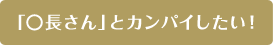 「○長さん」とカンパイしたい！